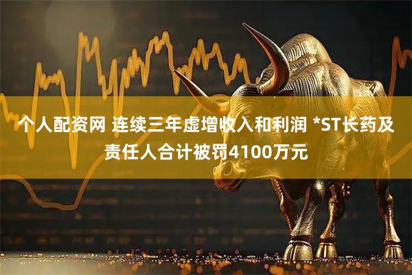 个人配资网 连续三年虚增收入和利润 *ST长药及责任人合计被罚4100万元