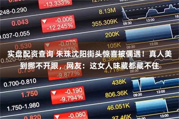 实盘配资查询 朱珠沈阳街头惊喜被偶遇！真人美到挪不开眼，网友：这女人味藏都藏不住