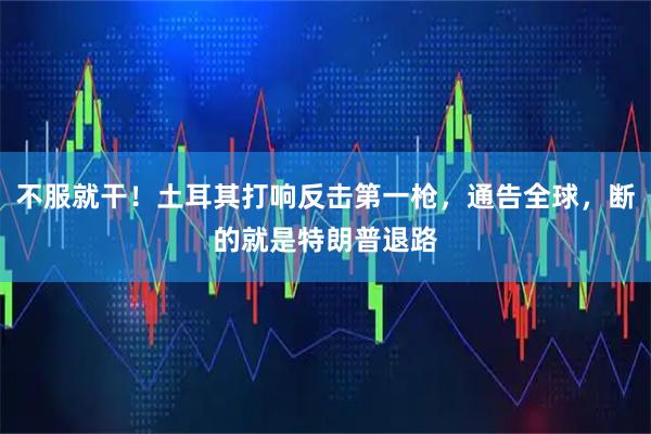 不服就干！土耳其打响反击第一枪，通告全球，断的就是特朗普退路