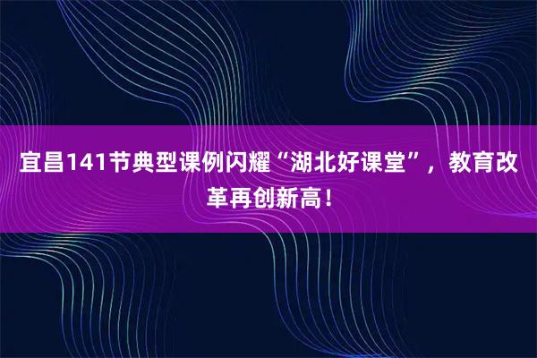 宜昌141节典型课例闪耀“湖北好课堂”，教育改革再创新高！