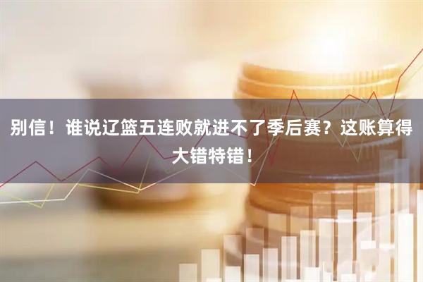 别信！谁说辽篮五连败就进不了季后赛？这账算得大错特错！