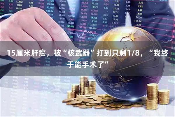 15厘米肝癌，被“核武器”打到只剩1/8，“我终于能手术了”